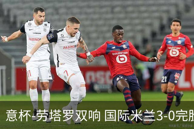 意杯-劳塔罗双响 国际米兰3-0完胜AC米兰挺进决赛